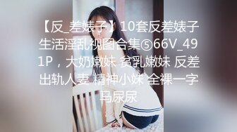 【反_差婊子】10套反差婊子生活淫乱视图合集⑤66V_491P，大奶嫩妹 贫乳嫩妹 反差出轨人妻 精神小妹 全裸一字马尿尿