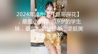 2024年流出，【鱼哥探花】，最爱小萝莉，19岁的学生妹，最屌的偷拍设备，坚挺美乳硬件满分