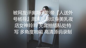 被网友评奥斯卡影帝『人送外号杨导』周末晨炮纹身美乳夜店女神玲玲 无套抽插私处特写 多角度啪啪 高清源码录制