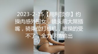 2023-2-15【用利顶你】约操肉感外围女，镜头前大屌插嘴，骑乘位打桩机，被操的受不了，全力尽情输出