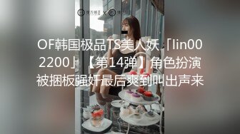 OF韩国极品TS美人妖「lin002200」【第14弹】角色扮演被捆板强奸最后爽到叫出声来