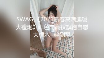 SWAG 《2021新春高潮連環大禮炮》紅色開高衩旗袍自慰大噴水+幹到飛