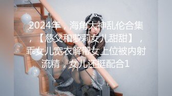 2024年，海角大神乱伦合集，【慈父和萝莉女儿甜甜】，乖女儿宽衣解带女上位被内射流精，女儿还挺配合1