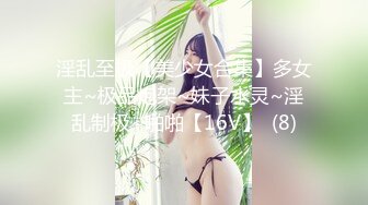 淫乱至极【美少女合集】多女主~极品炮架~妹子水灵~淫乱制极~啪啪【16V】  (8)