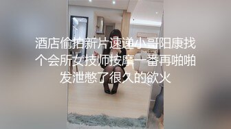 酒店偷拍新片速递小哥阳康找个会所女技师按摩一番再啪啪发泄憋了很久的欲火