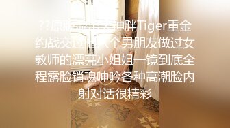 ??原版流出大神胖Tiger重金约战交过七八个男朋友做过女教师的漂亮小姐姐一镜到底全程露脸销魂呻吟各种高潮脸内射对话很精彩