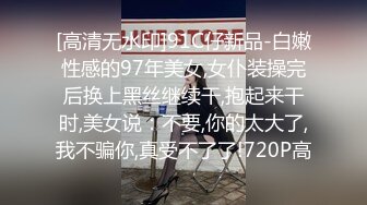 [高清无水印]91C仔新品-白嫩性感的97年美女,女仆装操完后换上黑丝继续干,抱起来干时,美女说：不要,你的太大了,我不骗你,真受不了了!720P高