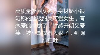 高质量外围女神，身材娇小很匀称的超级甜美可爱女生，有恋爱的感觉了，性感开朗又爱笑，被小哥操得太狠了，到厕所狂吐