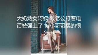 大奶熟女阿姨 跟老公打着电话被强上了 被小哥哥操的很舒坦