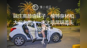 端庄高颜值妹子，模特身材和大叔老男人，床上吸屌锅盖头吸咪咪