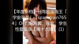 【年度新档】台湾超强炮王「宇宙列车」「spacetrain7654」OF约炮网黄、良家、学生性爱实录【第十六弹】 (1)