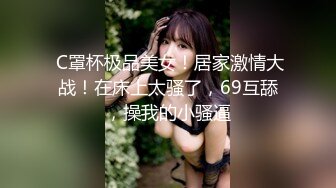  C罩杯极品美女！居家激情大战！在床上太骚了，69互舔，操我的小骚逼