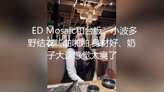   ED Mosaic和台版”小波多野结衣“啪啪啪 身材好、奶子大这感觉太爽了