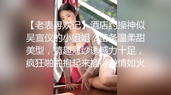 【老表寻欢记】酒店约操神似吴宣仪的小姐姐，苗条温柔甜美型，情趣薄纱诱惑力十足，疯狂啪啪抱起来插得激情如火