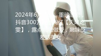 2024年6月流出，重磅泄密，抖音300万粉丝网红【天降之雯】，露点啪啪做爱，嫩妹反差婊美女