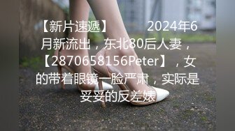 【新片速遞】  ♈♈♈2024年6月新流出，东北80后人妻，【2870658156Peter】，女的带着眼镜一脸严肃，实际是妥妥的反差婊