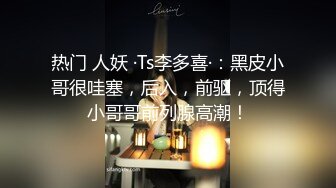 热门 人妖 ·Ts李多喜·：黑皮小哥很哇塞，后入，前驱，顶得小哥哥前列腺高潮！