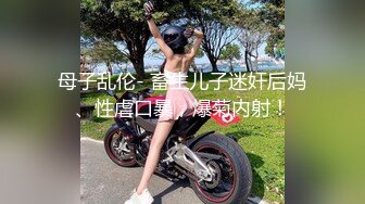 母子乱伦- 畜生儿子迷奸后妈、性虐口暴，爆菊内射！