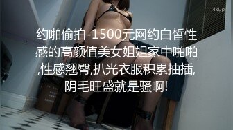 约啪偷拍-1500元网约白皙性感的高颜值美女姐姐家中啪啪,性感翘臀,扒光衣服积累抽插,阴毛旺盛就是骚啊!