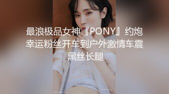 最浪极品女神『PONY』约炮幸运粉丝开车到户外激情车震 黑丝长腿