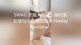 SWAG 矛盾大对决！潮吹系女孩与小怪兽的战争 Heresyourbbw