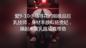 爱9-10小马寻花约啪极品巨乳技师，身材丰腴似杨贵妃，操起来双乳跳动真带劲