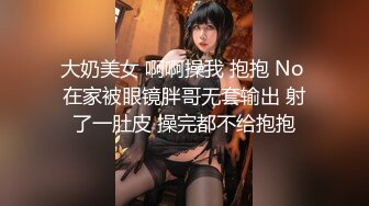 大奶美女 啊啊操我 抱抱 No 在家被眼镜胖哥无套输出 射了一肚皮 操完都不给抱抱