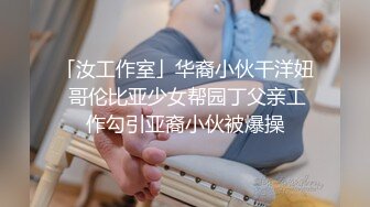 「汝工作室」华裔小伙干洋妞 哥伦比亚少女帮园丁父亲工作勾引亚裔小伙被爆操