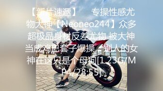 【新片速遞】  ⚡专操性感尤物大神【Neoneo244】众多超极品身材反差尤物 被大神当成鸡巴套子爆操，别人的女神在这只是个母狗[1.23G/MP4/28:55]