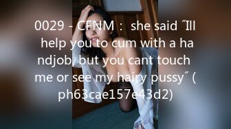 0029 - CFNM： she said ˝Ill help you to cum with a handjob, but you cant touch me or see my hairy pussy˝ (ph63cae157e43d2)