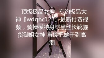 ⚡顶级极品女神⚡专约极品大神『wdqhc123』最新付费视频，骑操模特身材黑丝长靴骚货御姐女神 直接把她干到高潮