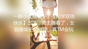 一群小女孩被干了【同学双倍快乐】三飞，男主睡着了，女的偷偷把他舔硬，真TM会玩