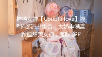 推特女神【Couple love】福利4部流出集合，大奶丰满高颜值甜美女神，露脸 多P