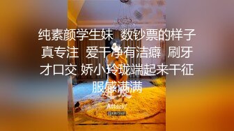 纯素颜学生妹  数钞票的样子真专注  爱干净有洁癖  刷牙才口交 娇小玲珑端起来干征服感满满