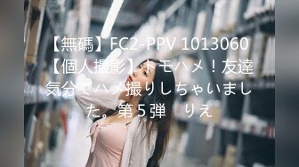 【無碼】FC2-PPV 1013060 【個人撮影】トモハメ！友達気分でハメ撮りしちゃいました。第５弾　りえ