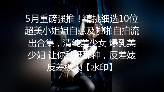 5月重磅强推！精挑细选10位超美小姐姐自慰及啪啪自拍流出合集，清纯美少女 爆乳美少妇 让你秒硬那种，反差婊反差极大【水印】