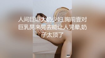 人间巨坦大奶少妇,胸前壹对巨乳晃来晃去能让人晃晕,奶子太顶了