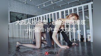 大战人妖合集，操的屁眼爆浆-jk-强推-护士-大学生