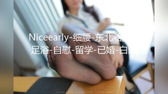 Niceearly-细腰-东北-舒服-足浴-自慰-留学-已婚-白浆