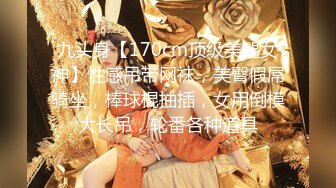 九头身【170cm顶级美腿女神】性感吊带网袜，美臀假屌骑坐，棒球棍抽插，女用倒模大长吊，轮番各种道具