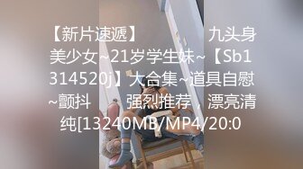 【新片速遞】    ✨✨✨⚡九头身美少女~21岁学生妹~【Sb1314520j】大合集~道具自慰~颤抖✨✨✨强烈推荐，漂亮清纯[13240MB/MP4/20:0