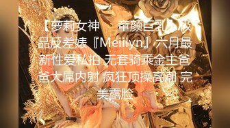 【萝莉女神❤️童颜巨乳】极品反差婊『Meiilyn』六月最新性爱私拍 无套骑乘金主爸爸大屌内射 疯狂顶操高潮 完美露脸