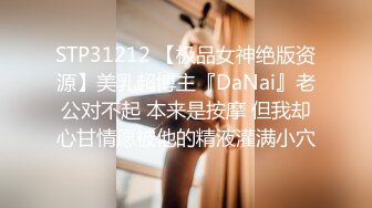 STP31212 【极品女神绝版资源】美乳超博主『DaNai』老公对不起 本来是按摩 但我却心甘情愿被他的精液灌满小穴