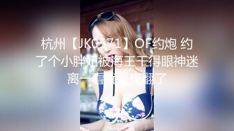 杭州【JK0571】OF约炮 约了个小胖妞被海王干得眼神迷离一看就是爽翻了