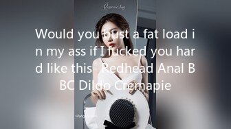 Would you bust a fat load in my ass if I fucked you hard like this- Redhead Anal BBC Dildo Cremapie