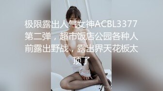 极限露出人气女神ACBL3377第二弹，超市饭店公园各种人前露出野战，露出界天花板太顶了