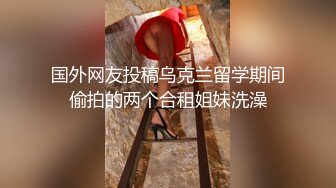 国外网友投稿乌克兰留学期间偷拍的两个合租姐妹洗澡