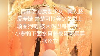 ✿青春活力反差少女✿美人胚反差婊 楚楚可怜美少女戴上项圈狗链 被大鸡巴哥哥操，小萝莉下面水真多被哥哥用手抠淫穴