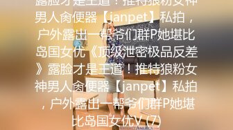 露脸才是王道！推特狼粉女神男人肏便器【janpet】私拍，户外露出一帮爷们群P她堪比岛国女优《顶级泄密极品反差》露脸才是王道！推特狼粉女神男人肏便器【janpet】私拍，户外露出一帮爷们群P她堪比岛国女优V (7)