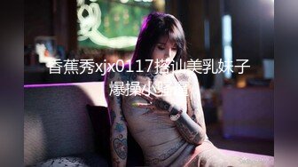 香蕉秀xjx0117搭讪美乳妹子爆操小骚逼